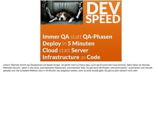 Immer QA statt QA-Phasen
Deploy in 5 Minuten
Cloud statt Server
Infrastructure as Code
DEV 
SPEED
Johann: Nächster Schritt war Development auf Speed bringen. Da gehört nicht nur Fokus dazu, auch das Environment muss stimmen. Dafür haben wir DevOps-
Methoden benutzt - gleich in die Cloud, automatisiertes Deployment, automatisierte Tests. Es gibt keine QA-Phasen, weil kontinuierlich - automatisch und manuell -
getestet wird. Die komplette Plattform kann in 45 Minuten neu aufgebaut werden, wenn es einen Ausfall gäbe. Die gibt es jetzt natürlich nicht mehr.
 