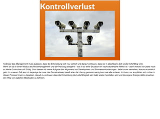 Kontrollverlust
Andreas: Das Management muss zulassen, dass die Entwicklung sich neu sortiert und darauf vertrauen, dass sie in absehbarer Zeit wieder lieferfähig wird.

Wenn ich da in einen Modus des Micromanagement und der Planung übergehe - was in so einer Situation ein nachvollziehbarer Reﬂex ist - dann ersticke ich jedes noch
so kleine Quäntchen auf Erfolg. Statt dessen ist meine Aufgabe das Alignment von Development und Businessanforderungen. Jeder muss verstehen, worum es wirklich
geht. In unserem Fall war ich derjenige der zwar das Domainwissen besaß aber die Lösung genauso wenig kann wie alle anderen. Ich kann nur empfehlen sich mitten in
diesen Prozess hinein zu begeben, darauf zu vertrauen dass die Entwicklung die Lieferfähigkeit sehr bald wieder herstellen wird und die eigene Energie dafür einsetzen
den Weg von jeglichen Blockaden zu befreien.

 