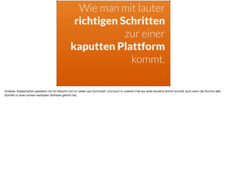 Wie man mit lauter
richtigen Schritten
zur einer
kaputten Plattform
kommt.
Andreas: Katastrophen passieren nie mit Absicht und nur selten aus Dummheit. Und auch in unserem Fall war jeder einzelne Schritt sinnvoll, auch wenn die Summe aller
Schritte zu einer schwer wartbaren Software geführt hat.
 