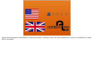 Andreas: Der Businesscase war währenddessen im Ausland quasi validiert - der Erfolg von Uber in den USA und Addison Lee in London hat uns bestärkt auch in diesen
Markt zu einzusteigen.
 