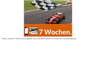 7 Wochen.
Andreas: Innerhalb von 7 Wochen wurde die Applikation mobil und als Website entwickelt und im Januar 2013 in Deutschland gelauncht.
 