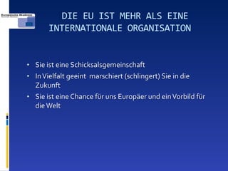 DIE EU IST MEHR ALS EINE
       INTERNATIONALE ORGANISATION


• Sie ist eine Schicksalsgemeinschaft
• In Vielfalt geeint marschiert (schlingert) Sie in die
  Zukunft
• Sie ist eine Chance für uns Europäer und ein Vorbild für
  die Welt
 