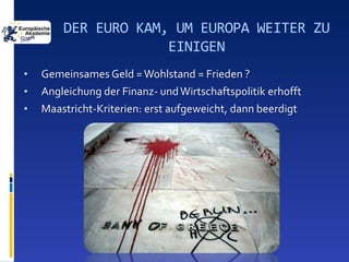 DER EURO KAM, UM EUROPA WEITER ZU
                     EINIGEN
•   Gemeinsames Geld = Wohlstand = Frieden ?
•   Angleichung der Finanz- und Wirtschaftspolitik erhofft
•   Maastricht-Kriterien: erst aufgeweicht, dann beerdigt
 