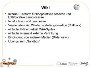 Wiki Internet-Plattform für kooperatives Arbeiten und kollaborative Lernprozesse Inhalte lesen und bearbeiten Versionshistorie, Wiederherstellungsfunktion (Rollback) einfache Editierbarkeit, Wiki-Syntax einfache interne & externe Verlinkung  Einbindung von anderen Medien (Bilder usw.) Übungsraum „Sandbox“ 