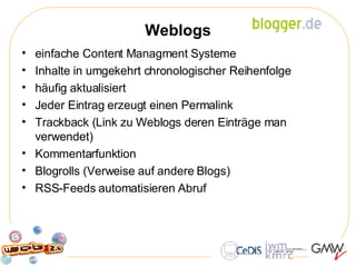 Weblogs einfache Content Managment Systeme Inhalte in umgekehrt chronologischer Reihenfolge  häufig aktualisiert Jeder Eintrag erzeugt einen Permalink Trackback (Link zu Weblogs deren Einträge man verwendet) Kommentarfunktion Blogrolls (Verweise auf andere Blogs) RSS-Feeds automatisieren Abruf  