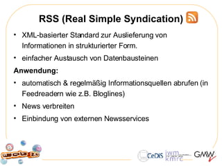 RSS (Real Simple Syndication) XML-basierter Standard zur Auslieferung von Informationen in strukturierter Form.  einfacher Austausch von Datenbausteinen Anwendung:  automatisch & regelmäßig Informationsquellen abrufen (in Feedreadern wie z.B. Bloglines) News verbreiten Einbindung von externen Newsservices 