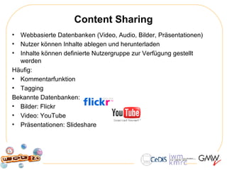 Content Sharing Webbasierte Datenbanken (Video, Audio, Bilder, Präsentationen) Nutzer können Inhalte ablegen und herunterladen Inhalte können definierte Nutzergruppe zur Verfügung gestellt werden Häufig: Kommentarfunktion Tagging Bekannte Datenbanken:  Bilder: Flickr Video: YouTube Präsentationen: Slideshare 