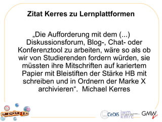 Zitat Kerres zu Lernplattformen „ Die Aufforderung mit dem (...) Diskussionsforum, Blog-, Chat- oder Konferenztool zu arbeiten, wäre so als ob wir von Studierenden fordern würden, sie müssten ihre Mitschriften auf kariertem Papier mit Bleistiften der Stärke HB mit schreiben und in Ordnern der Marke X archivieren“.  Michael Kerres 