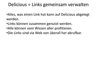 Delicious = Links gemeinsam verwalten
•Alles, was einen Link hat kann auf Delicious abgelegt
werden.
•Links können zusammen genutzt werden.
•Alle können vom Wissen aller profitieren.
•Die Links sind via Web von überall her abrufbar.
 