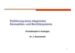 Einführung eines integrierten
Kennzahlen- und Berichtssystems

           Praxisbeispiel in Auszügen

               Dr. J. Kieschoweit




                                        1
 