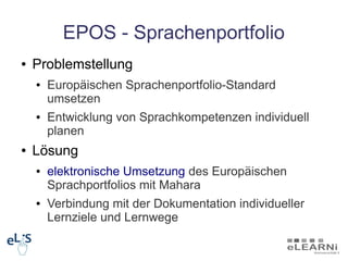 EPOS - Sprachenportfolio
●   Problemstellung
    ●   Europäischen Sprachenportfolio-Standard
        umsetzen
    ●   Entwicklung von Sprachkompetenzen individuell
        planen
●   Lösung
    ●   elektronische Umsetzung des Europäischen
        Sprachportfolios mit Mahara
    ●   Verbindung mit der Dokumentation individueller
        Lernziele und Lernwege
 