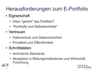 Herausforderungen zum E-Portfolio
●   Eignerschaft
    ●   Wem "gehört" das Portfolio?
    ●   "Kontrolle und Selbstkontrolle"
●   Vertrauen
    ●   Datenschutz und Datensicherheit
    ●   Privatheit und Öffentlichkeit
●   Schnittstellen
    ●   technische Standards
    ●   Akzeptanz in Bildungsinstitutionen und Wirtschaft,
        Forschung
 