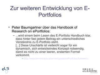 Zur weiteren Entwicklung von E-
            Portfolios

• Peter Baumgartner über das Handbook of
  Research on ePortfolios:
  – ...wird einem beim Lesen des E-Portfolio Handbuch klar,
    dass hinter fast jedem Beitrag ein unterschiedliches
    Verständnis zu E-Portfolio steht.
    [...] Diese Unschärfe ist vielleicht sogar für ein
    dynamisch, sich entwickelndes Konzept notwendig,
    damit es nicht zu einer leeren, erstarrten Formel
    verkommt.
        – http://www.blended-education.net/goodies/ePortfolios/foreword-i
 