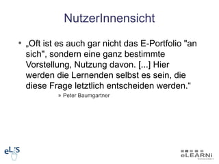 NutzerInnensicht
• „Oft ist es auch gar nicht das E-Portfolio "an
  sich", sondern eine ganz bestimmte
  Vorstellung, Nutzung davon. [...] Hier
  werden die Lernenden selbst es sein, die
  diese Frage letztlich entscheiden werden.“
          » Peter Baumgartner
 
