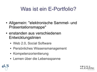 Was ist ein E-Portfolio?

●   Allgemein: "elektronische Sammel- und
    Präsentationsmappe"
●   enstanden aus verschiedenen
    Entwicklungslinien
    ●   Web 2.0, Social Software
    ●   Persönliches Wissensmanagement
    ●   Kompetenzorientierung
    ●   Lernen über die Lebensspanne
 