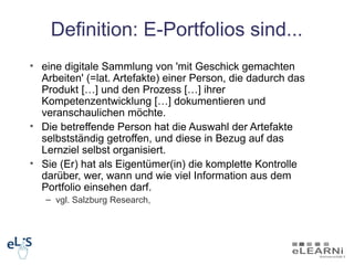 Definition: E-Portfolios sind...
• eine digitale Sammlung von 'mit Geschick gemachten
  Arbeiten' (=lat. Artefakte) einer Person, die dadurch das
  Produkt […] und den Prozess […] ihrer
  Kompetenzentwicklung […] dokumentieren und
  veranschaulichen möchte.
• Die betreffende Person hat die Auswahl der Artefakte
  selbstständig getroffen, und diese in Bezug auf das
  Lernziel selbst organisiert.
• Sie (Er) hat als Eigentümer(in) die komplette Kontrolle
  darüber, wer, wann und wie viel Information aus dem
  Portfolio einsehen darf.
   – vgl. Salzburg Research,
 
