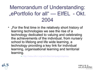 Memorandum of Understanding:
„ePortfolio for all“ — EIfEL - Okt.
                2004
• „For the first time in the relatively short history of
  learning technologies we see the rise of a
  technology dedicated to valuing and celebrating
  the achievements of the individual, from nursery
  school to lifelong and life wide learning, a
  technology providing a key link for individual
  learning, organisational learning and territorial
  learning.
         – http://www.eife-l.org/activities/campaigns/epmou
 