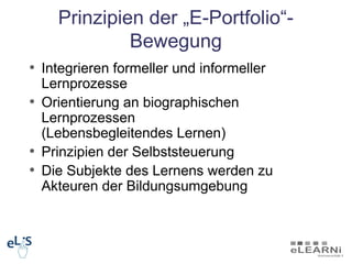 Prinzipien der „E-Portfolio“-
             Bewegung
• Integrieren formeller und informeller
  Lernprozesse
• Orientierung an biographischen
  Lernprozessen
  (Lebensbegleitendes Lernen)
• Prinzipien der Selbststeuerung
• Die Subjekte des Lernens werden zu
  Akteuren der Bildungsumgebung
 