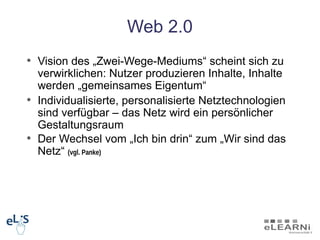 Web 2.0
• Vision des „Zwei-Wege-Mediums“ scheint sich zu
  verwirklichen: Nutzer produzieren Inhalte, Inhalte
  werden „gemeinsames Eigentum“
• Individualisierte, personalisierte Netztechnologien
  sind verfügbar – das Netz wird ein persönlicher
  Gestaltungsraum
• Der Wechsel vom „Ich bin drin“ zum „Wir sind das
  Netz“ (vgl. Panke)
 