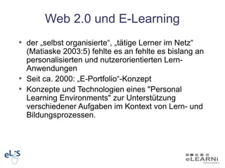 Web 2.0 und E-Learning
• der „selbst organisierte“, „tätige Lerner im Netz“
  (Matiaske 2003:5) fehlte es an fehlte es bislang an
  personalisierten und nutzerorientierten Lern-
  Anwendungen
• Seit ca. 2000: „E-Portfolio“-Konzept
• Konzepte und Technologien eines "Personal
  Learning Environments" zur Unterstützung
  verschiedener Aufgaben im Kontext von Lern- und
  Bildungsprozessen.
 