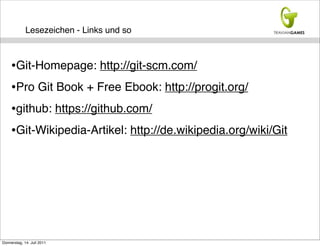 Lesezeichen - Links und so



     •Git-Homepage: http://git-scm.com/
     •Pro Git Book + Free Ebook: http://progit.org/
     •github: https://github.com/
     •Git-Wikipedia-Artikel: http://de.wikipedia.org/wiki/Git




Donnerstag, 14. Juli 2011
 