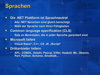 Sprachen
   Die .NET Plattform ist Sprachneutral
       Alle .NET Sprachen sind gleich berechtigt
       Wahl der Sprache nach Ihren Fähigkeiten
   Common language specification (CLS)
       Satz an Merkmalen, die in jeder Sprache garantiert sind
   Microsoft liefert
       Visual Basic®, C++, C#, J#, JScript®
   Drittanbieter liefern
       APL, COBOL, Delphi, Pascal, Eiffel, Haskell, ML, Oberon,
        Perl, Python, Scheme, Smalltalk…
 