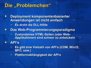 Die „Problemchen“
   Deployment komponentenbasierter
    Anwendungen ist nicht einfach
       Es droht die DLL-Hölle
   Das Web-Programmierungsparadigma
       Zustandslose HTML-Seiten (oder Web-
        Applikationen) sind schwer zu entwickeln
   API‘s
       Es gibt eine Vielzahl von API‘s (COM, Win32,
        MFC, usw.)
       Plattformabhängigkeit der API‘s
 