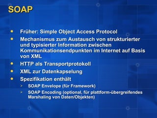 SOAP

   Früher: Simple Object Access Protocol
   Mechanismus zum Austausch von strukturierter
    und typisierter Information zwischen
    Kommunikationsendpunkten im Internet auf Basis
    von XML
   HTTP als Transportprotokoll
   XML zur Datenkapselung
   Spezifikation enthält
       SOAP Envelope (für Framework)
       SOAP Encoding (optional, für plattform-übergreifendes
        Marshaling von Daten/Objekten)
 