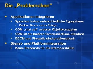 Die „Problemchen“
   Applikationen integrieren
       Sprachen haben unterschiedliche Typsysteme
           Denken Sie nur mal an Strings...
       COM „sitzt auf“ anderen Objektkonzepten
       COM ist ein binärer Kommunikations-standard
       DCOM und Firewalls sind problematisch
   Dienst- und Plattformintegration
       Keine Standards für die Interoperabilität
 