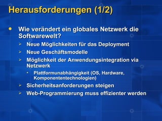 Herausforderungen (1/2)
   Wie verändert ein globales Netzwerk die
    Softwarewelt?
       Neue Möglichkeiten für das Deployment
       Neue Geschäftsmodelle
       Möglichkeit der Anwendungsintegration via
        Netzwerk
           Plattformunabhängigkeit (OS, Hardware,
            Komponententechnologien)
       Sicherheitsanforderungen steigen
       Web-Programmierung muss effizienter werden
 