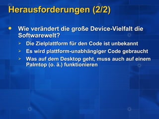 Herausforderungen (2/2)
   Wie verändert die große Device-Vielfalt die
    Softwarewelt?
       Die Zielplattform für den Code ist unbekannt
       Es wird plattform-unabhängiger Code gebraucht
       Was auf dem Desktop geht, muss auch auf einem
        Palmtop (o. ä.) funktionieren
 