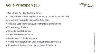 BrainConsultAG|www.brainconsult.chBrainConsult|www.brainconsult.ch
 Zuerst der Kunde, Business Value
 Transparente Steuerung der Abläufe, Arbeit sichtbar machen
 Flow, Limitierung der laufenden Arbeiten
 Iterative Vorgehensweise, Inkrementelle Entwicklung
 Timeboxing, Sprints
 Schnellstmöglich liefern
 Kurze Feedbackschlaufen
 Kundennahe Entscheidungen
 Mutige Verbesserungen und Innovationsexperimente
 Schnelles Scheitern (statt langsames Scheitern)
Agile Prinzipen (1)
 