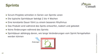 BrainConsultAG|www.brainconsult.chBrainConsult|www.brainconsult.ch
 Scrum-Projekte schreiten in Serien von Sprints voran
 Die typische Sprintdauer beträgt 2 bis 4 Wochen
 Eine konstante Dauer führt zu einem besseren Rhythmus
 Das Produkt wird während des Sprits entworfen, kodiert und getestet
 Keine Änderungen während des Sprints
 Sprintdauer abhängig davon, wie lange Veränderungen vom Sprint ferngehalten
werden können
Sprints
27
 
