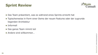 BrainConsultAG|www.brainconsult.chBrainConsult|www.brainconsult.ch
 Das Team präsentiert, was es während eines Sprints erreicht hat
 Typischerweise in Form einer Demo der neuen Features oder der zugrunde
liegenden Architektur
 Informell
 Das ganze Team nimmt teil
 Andere sind willkommen…
Sprint Review
35
 