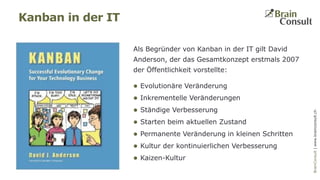 BrainConsultAG|www.brainconsult.chBrainConsult|www.brainconsult.ch
Kanban in der IT
Als Begründer von Kanban in der IT gilt David
Anderson, der das Gesamtkonzept erstmals 2007
der Öffentlichkeit vorstellte:
 Evolutionäre Veränderung
 Inkrementelle Veränderungen
 Ständige Verbesserung
 Starten beim aktuellen Zustand
 Permanente Veränderung in kleinen Schritten
 Kultur der kontinuierlichen Verbesserung
 Kaizen-Kultur
 