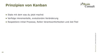 BrainConsultAG|www.brainconsult.chBrainConsult|www.brainconsult.ch
 State mit dem was du jetzt machst
 Verfolge inkrementelle, evolutionäre Veränderung
 Respektiere initial Prozesse, Rollen Verantwortlichkeiten und Job-Titel
Prinzipien von Kanban
43
 