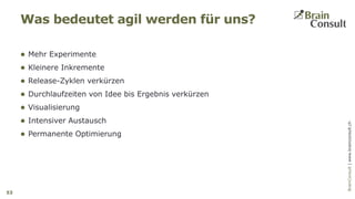 BrainConsultAG|www.brainconsult.chBrainConsult|www.brainconsult.ch
 Mehr Experimente
 Kleinere Inkremente
 Release-Zyklen verkürzen
 Durchlaufzeiten von Idee bis Ergebnis verkürzen
 Visualisierung
 Intensiver Austausch
 Permanente Optimierung
Was bedeutet agil werden für uns?
53
 