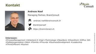 BrainConsultAG|www.brainconsult.chBrainConsult|www.brainconsult.ch
Andreas Naef
Managing Partner, BrainConsult
Kontakt
@andreasnaef
https://braininteract.ch
andreas.naef@brainconsult.ch
Interessen:
#ProzessManagement #Arbeiten4.0 #Agil #Technologie #NewWork #SharePoint #Office 365
#Selbstorganisation #Wein #Familie #Freunde #BusinessDevelopment #Leadership
#ThinkDifferent #Kochen
 