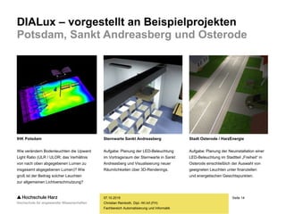 Seite 14
Fachbereich Automatisierung und Informatik
DIALux – vorgestellt an Beispielprojekten
Potsdam, Sankt Andreasberg und Osterode
07.10.2015
Christian Reinboth, Dipl.-Wi.Inf.(FH)
IHK Potsdam
Wie verändern Bodenleuchten die Upward
Light Ratio (ULR / ULOR; das Verhältnis
von nach oben abgegebenen Lumen zu
insgesamt abgegebenen Lumen)? Wie
groß ist der Beitrag solcher Leuchten
zur allgemeinen Lichtverschmutzung?
Sternwarte Sankt Andreasberg
Aufgabe: Planung der LED-Beleuchtung
im Vortragsraum der Sternwarte in Sankt
Andreasberg und Visualisierung neuer
Räumlichkeiten über 3D-Renderings.
Stadt Osterode / HarzEnergie
Aufgabe: Planung der Neuinstallation einer
LED-Beleuchtung im Stadtteil „Freiheit“ in
Osterode einschließlich der Auswahl von
geeigneten Leuchten unter finanziellen
und energetischen Gesichtspunkten.
 