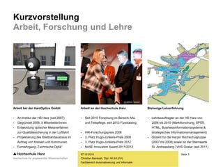 Seite 3
Fachbereich Automatisierung und Informatik
Kurzvorstellung
Arbeit, Forschung und Lehre
07.10.2015
Christian Reinboth, Dipl.-Wi.Inf.(FH)
Arbeit bei der HarzOptics GmbH
- An-Institut der HS Harz (seit 2007)
- Gegründet 2006, 5 Mitarbeiter/innen
- Entwicklung optischer Messverfahren
zur Qualitätssicherung in der Luftfahrt
- Projektierung des Breitbandausbaus im
Auftrag von Kreisen und Kommunen
- Fernlehrgang „Technische Optik“
Arbeit an der Hochschule Harz
- Seit 2010 Forschung im Bereich AAL
und Telepflege, seit 2013 Fundraising
- IHK-Forschungspreis 2006
- 3. Platz Hugo-Junkers-Preis 2008
- 3. Platz Hugo-Junkers-Preis 2012
- NoAE Innovation Award 2011/2012
Bisherige Lehrerfahrung
- Lehrbeauftragter an der HS Harz von
2006 bis 2010 (Marktforschung, SPSS,
HTML, Businessinformationssysteme &
strategisches Informationsmanagement)
- Dozent für die Harzer Hochschulgruppe
(2007 bis 2008) sowie an der Sternwarte
St. Andreasberg / VHS Goslar (seit 2011)
© MDKK GmbH
 