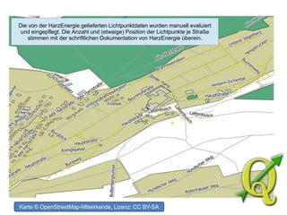 Die von der HarzEnergie gelieferten Lichtpunktdaten wurden manuell evaluiert
und eingepflegt. Die Anzahl und (etwaige) Position der Lichtpunkte je Straße
stimmen mit der schriftlichen Dokumentation von HarzEnergie überein.
Karte © OpenStreetMap-Mitwirkende, Lizenz: CC BY-SA
 