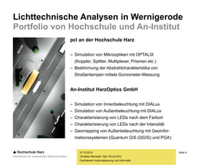 Seite 4
Fachbereich Automatisierung und Informatik
Lichttechnische Analysen in Wernigerode
Portfolio von Hochschule und An-Institut
07.10.2015
Christian Reinboth, Dipl.-Wi.Inf.(FH)
pcl an der Hochschule Harz
– Simulation von Mikrooptiken mit OPTALIX
(Koppler, Splitter, Multiplexer, Prismen etc.)
– Bestimmung der Abstrahlcharakteristika von
Straßenlampen mittels Goniometer-Messung
An-Institut HarzOptics GmbH
– Simulation von Innenbeleuchtung mit DIALux
– Simulation von Außenbeleuchtung mit DIALux
– Charakterisierung von LEDs nach dem Farbort
– Charakterisierung von LEDs nach der Intensität
– Geomapping von Außenbeleuchtung mit Geoinfor-
mationssystemen (Quantum GIS (QGIS) und PGA)
 