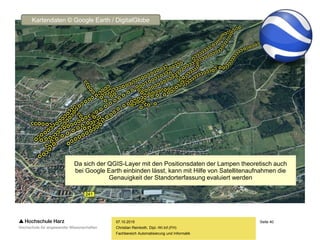 Seite 40
Fachbereich Automatisierung und Informatik
07.10.2015
Christian Reinboth, Dipl.-Wi.Inf.(FH)
Da sich der QGIS-Layer mit den Positionsdaten der Lampen theoretisch auch
bei Google Earth einbinden lässt, kann mit Hilfe von Satellitenaufnahmen die
Genauigkeit der Standorterfassung evaluiert werden
Kartendaten © Google Earth / DigitalGlobe
 