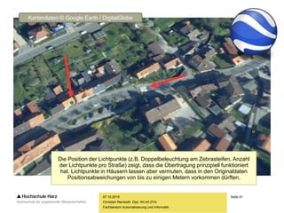Seite 41
Fachbereich Automatisierung und Informatik
07.10.2015
Christian Reinboth, Dipl.-Wi.Inf.(FH)
Die Position der Lichtpunkte (z.B. Doppelbeleuchtung am Zebrasteifen, Anzahl
der Lichtpunkte pro Straße) zeigt, dass die Übertragung prinzipiell funktioniert
hat. Lichtpunkte in Häusern lassen aber vermuten, dass in den Originaldaten
Positionsabweichungen von bis zu einigen Metern vorkommen dürften.
Kartendaten © Google Earth / DigitalGlobe
 
