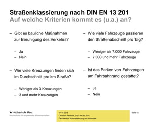 Seite 42
Fachbereich Automatisierung und Informatik
Straßenklassierung nach DIN EN 13 201
Auf welche Kriterien kommt es (u.a.) an?
– Gibt es bauliche Maßnahmen
zur Beruhigung des Verkehrs?
– Ja
– Nein
– Wie viele Kreuzungen finden sich
im Durchschnitt pro km Straße?
– Weniger als 3 Kreuzungen
– 3 und mehr Kreuzungen
07.10.2015
Christian Reinboth, Dipl.-Wi.Inf.(FH)
– Wie viele Fahrzeuge passieren
den Straßenabschnitt pro Tag?
– Weniger als 7.000 Fahrzeuge
– 7.000 und mehr Fahrzeuge
– Ist das Parken von Fahrzeugen
am Fahrbahnrand gestattet?
– Ja
– Nein
 