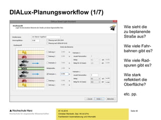 Seite 48
Fachbereich Automatisierung und Informatik
DIALux-Planungsworkflow (1/7)
07.10.2015
Christian Reinboth, Dipl.-Wi.Inf.(FH)
Wie sieht die
zu beplanende
Straße aus?
Wie viele Fahr-
bahnen gibt es?
Wie viele Rad-
spuren gibt es?
Wie stark
reflektiert die
Oberfläche?
etc. pp.
 