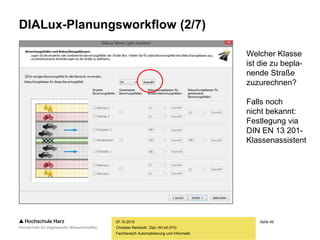 Seite 49
Fachbereich Automatisierung und Informatik
DIALux-Planungsworkflow (2/7)
07.10.2015
Christian Reinboth, Dipl.-Wi.Inf.(FH)
Welcher Klasse
ist die zu bepla-
nende Straße
zuzurechnen?
Falls noch
nicht bekannt:
Festlegung via
DIN EN 13 201-
Klassenassistent
 