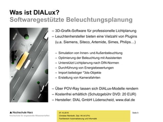 Seite 5
Fachbereich Automatisierung und Informatik
Was ist DIALux?
Softwaregestützte Beleuchtungsplanung
07.10.2015
Christian Reinboth, Dipl.-Wi.Inf.(FH)
– 3D-Grafik-Software für professionelle Lichtplanung
– Leuchtenhersteller bieten eine Vielzahl von Plugins
(u.a. Siemens, Siteco, Artemide, Simes, Philips…)
– Simulation von Innen- und Außenbeleuchtung
– Optimierung der Beleuchtung mit Assistenten
– Unterstützt Lichtplanung nach DIN-Normen
– Durchführung von Energiebewertungen
– Import beliebiger *3ds-Objekte
– Erstellung von Kamerafahrten
– Über POV-Ray lassen sich DIALux-Modelle rendern
– Kostenfrei erhältlich (Schutzgebühr DVD: 20 EUR)
– Hersteller: DIAL GmbH Lüdenscheid, www.dial.de
 