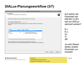 Seite 50
Fachbereich Automatisierung und Informatik
DIALux-Planungsworkflow (3/7)
07.10.2015
Christian Reinboth, Dipl.-Wi.Inf.(FH)
Auf welche der
Parameter der
DIN EN 13 201
soll von DIALux
optimiert werden?
Emit
Emin
UO
TI
SR
Je nach Klasse
stehen andere
Parameter zur
Auswahl
 