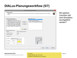 Seite 52
Fachbereich Automatisierung und Informatik
DIALux-Planungsworkflow (5/7)
07.10.2015
Christian Reinboth, Dipl.-Wi.Inf.(FH)
Mit welchen
Leuchten soll
eine Simulation
durchgeführt
werden?
 